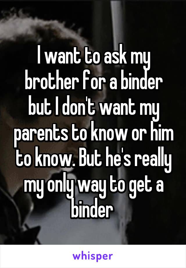 I want to ask my brother for a binder but I don't want my parents to know or him to know. But he's really my only way to get a binder 