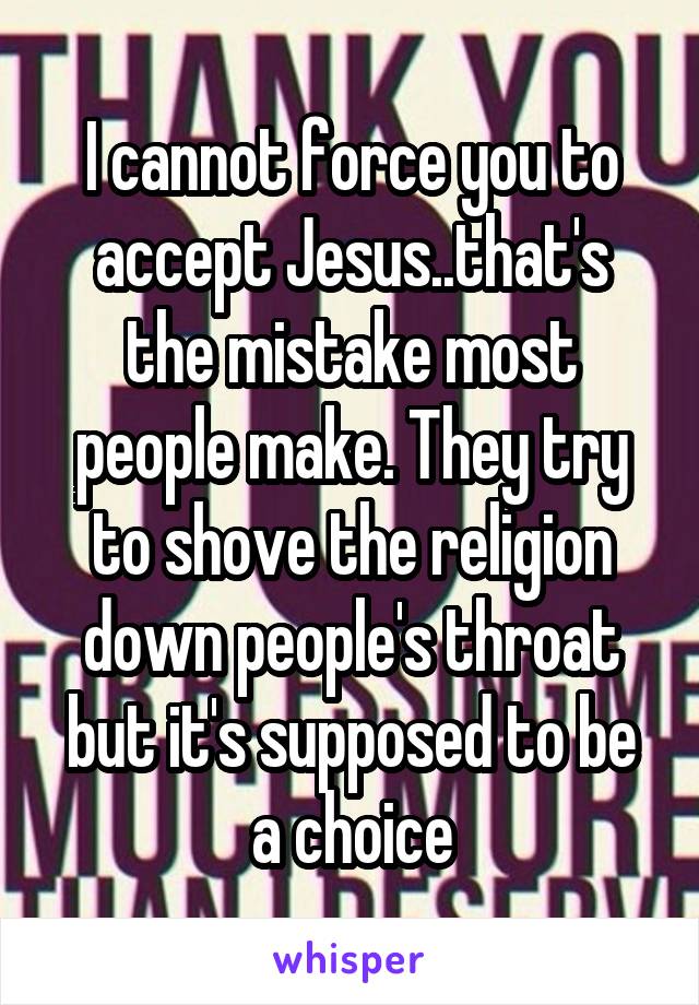 I cannot force you to accept Jesus..that's the mistake most people make. They try to shove the religion down people's throat but it's supposed to be a choice