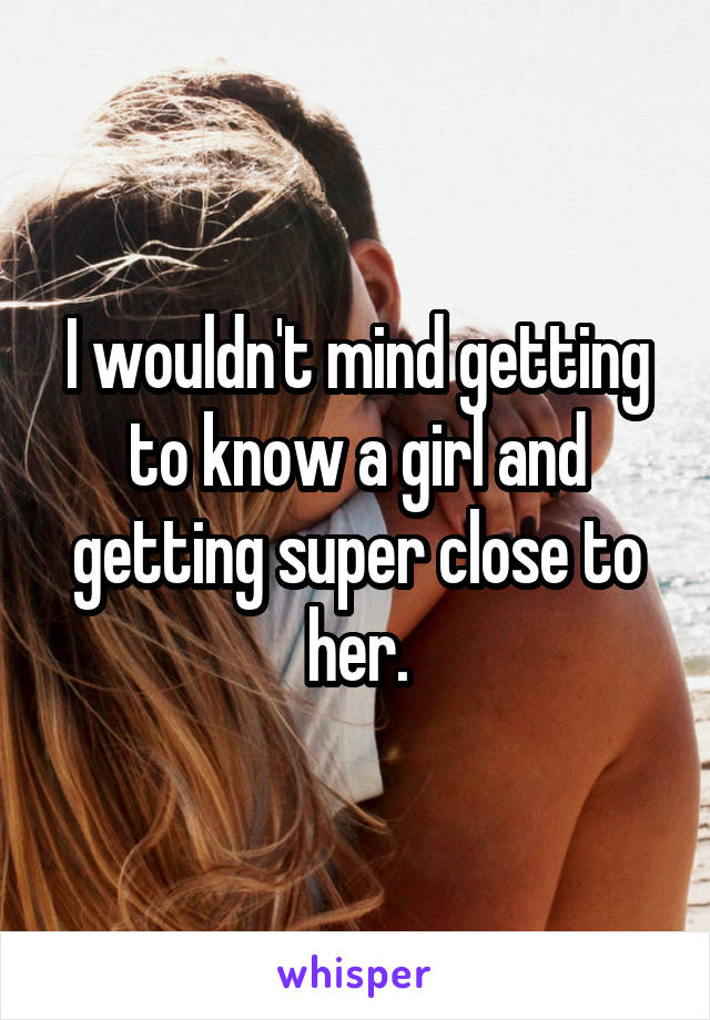 I wouldn't mind getting to know a girl and getting super close to her.