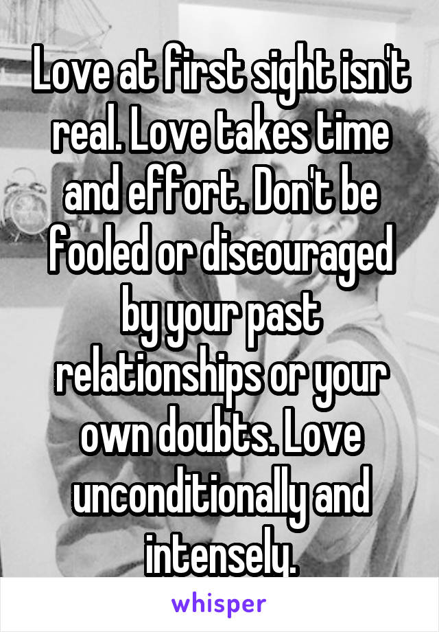 Love at first sight isn't real. Love takes time and effort. Don't be fooled or discouraged by your past relationships or your own doubts. Love unconditionally and intensely.