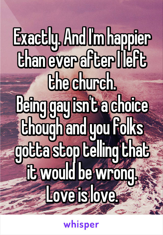 Exactly. And I'm happier than ever after I left the church.
Being gay isn't a choice though and you folks gotta stop telling that it would be wrong.
Love is love.