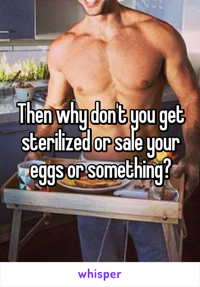 Then why don't you get sterilized or sale your eggs or something?