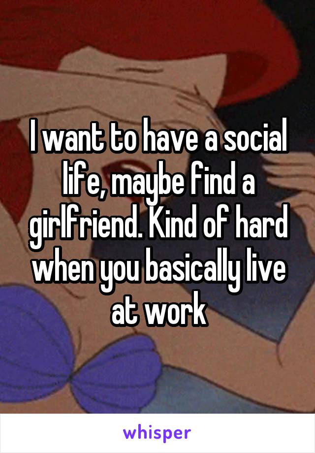 I want to have a social life, maybe find a girlfriend. Kind of hard when you basically live at work