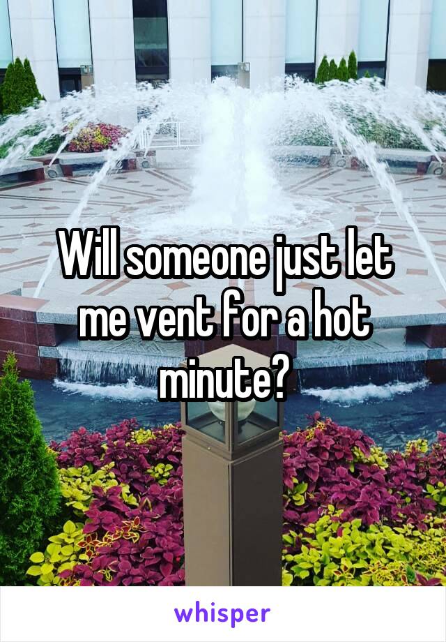 Will someone just let me vent for a hot minute?