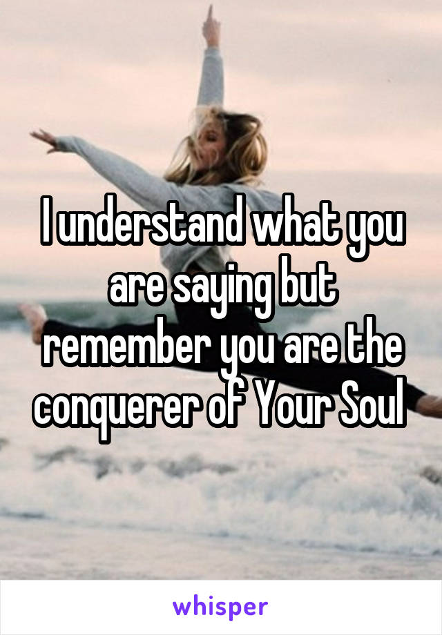 I understand what you are saying but remember you are the conquerer of Your Soul 