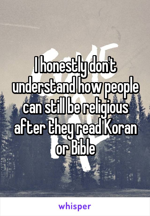 I honestly don't understand how people can still be religious after they read Koran or Bible