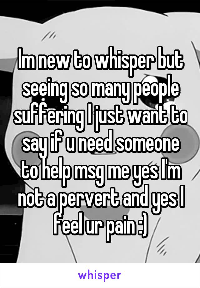 Im new to whisper but seeing so many people suffering I just want to say if u need someone to help msg me yes I'm not a pervert and yes I feel ur pain :)