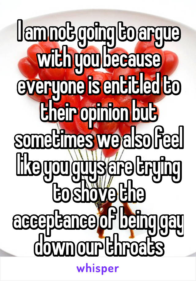 I am not going to argue with you because everyone is entitled to their opinion but sometimes we also feel like you guys are trying to shove the acceptance of being gay down our throats