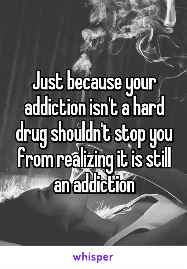 Just because your addiction isn't a hard drug shouldn't stop you from realizing it is still an addiction