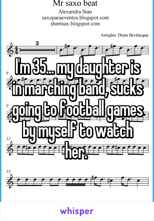 I'm 35... my daughter is in marching band, sucks going to football games by myself to watch her. 