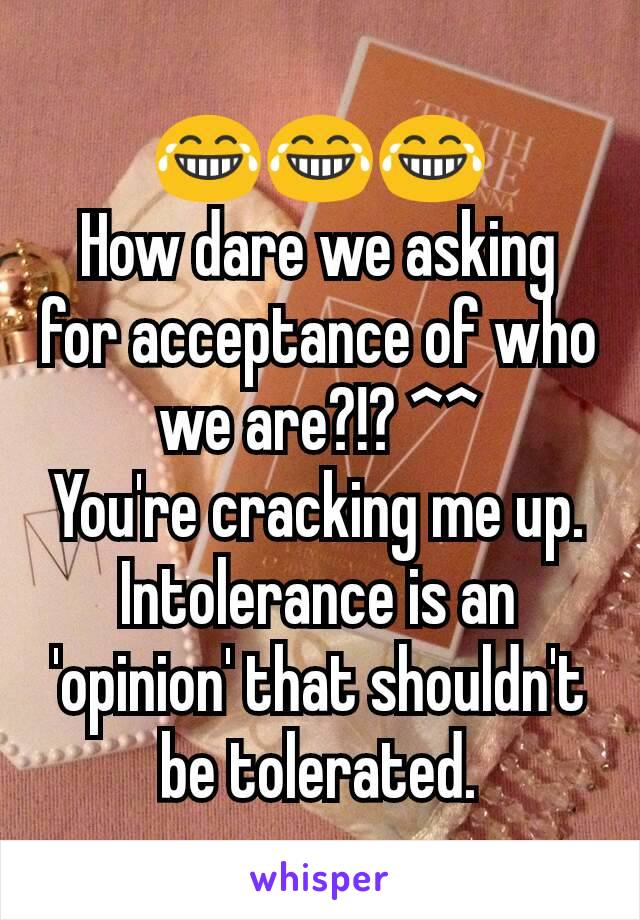 😂😂😂
How dare we asking for acceptance of who we are?!? ^^
You're cracking me up.
Intolerance is an 'opinion' that shouldn't be tolerated.