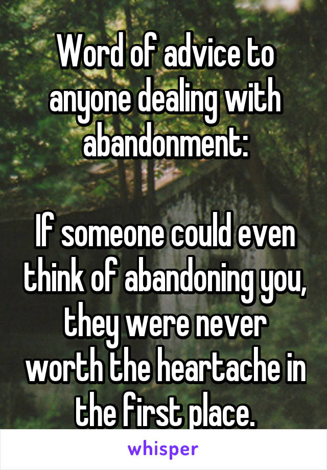 Word of advice to anyone dealing with abandonment:

If someone could even think of abandoning you, they were never worth the heartache in the first place.