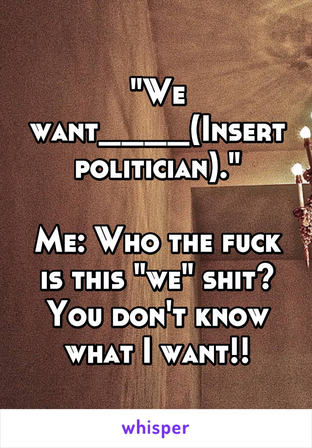 "We want____(Insert politician)."

Me: Who the fuck is this "we" shit? You don't know what I want!!