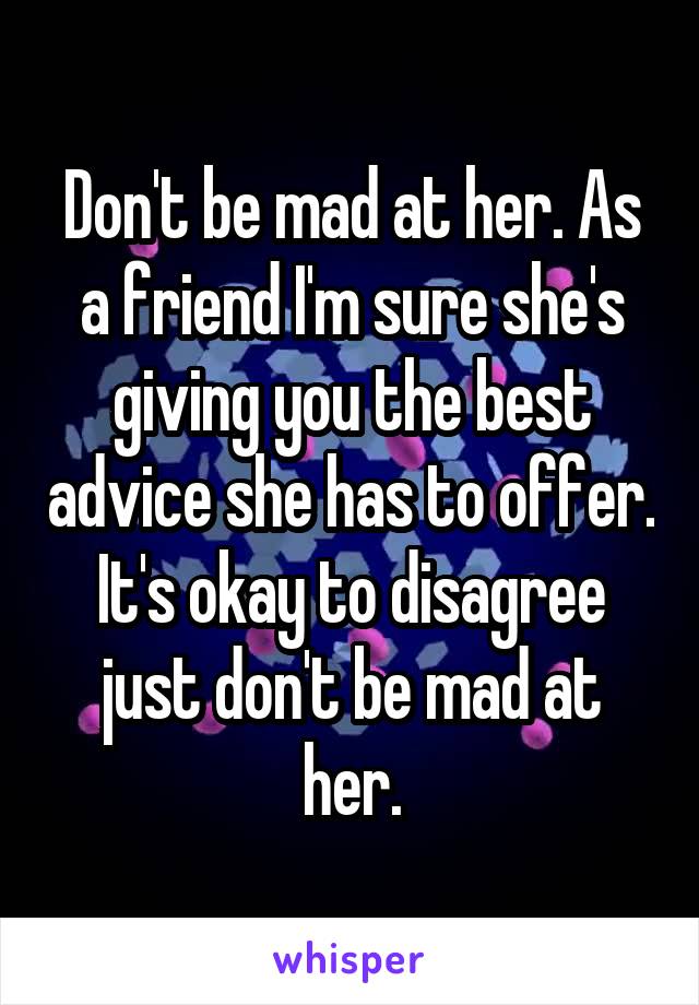 Don't be mad at her. As a friend I'm sure she's giving you the best advice she has to offer.
It's okay to disagree just don't be mad at her.