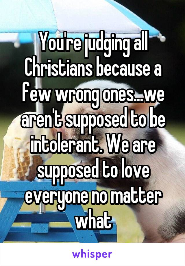 You're judging all Christians because a few wrong ones...we aren't supposed to be intolerant. We are supposed to love everyone no matter what