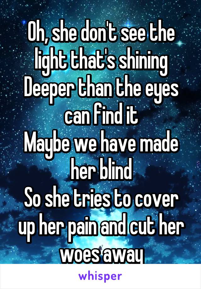 Oh, she don't see the light that's shining
Deeper than the eyes can find it
Maybe we have made her blind
So she tries to cover up her pain and cut her woes away