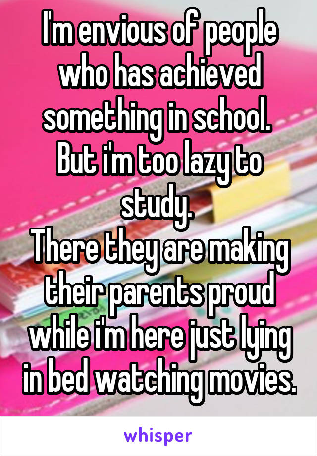 I'm envious of people who has achieved something in school. 
But i'm too lazy to study. 
There they are making their parents proud while i'm here just lying in bed watching movies.   