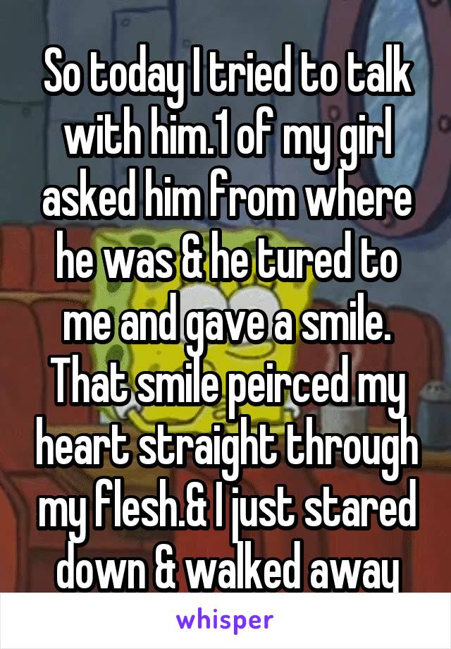 So today I tried to talk with him.1 of my girl asked him from where he was & he tured to me and gave a smile. That smile peirced my heart straight through my flesh.& I just stared down & walked away