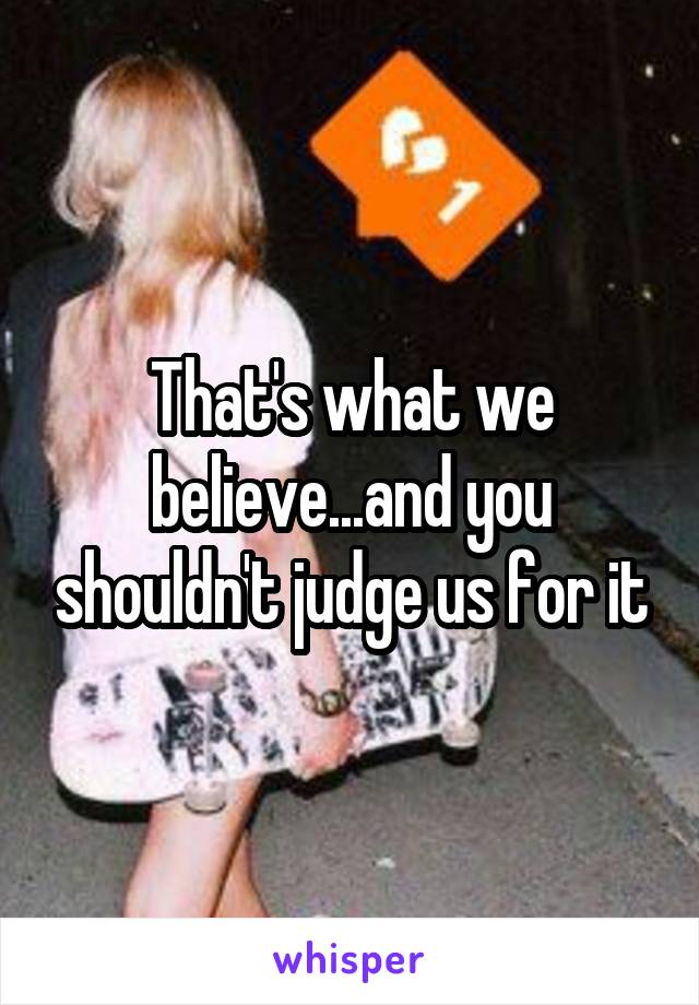 That's what we believe...and you shouldn't judge us for it