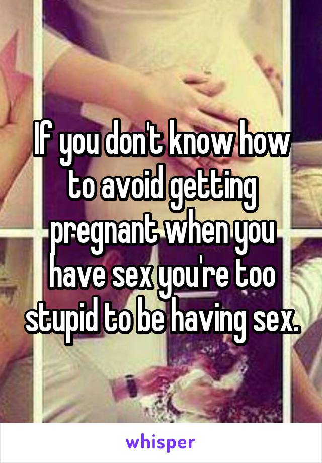 If you don't know how to avoid getting pregnant when you have sex you're too stupid to be having sex.