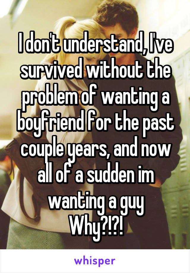 I don't understand, I've survived without the problem of wanting a boyfriend for the past couple years, and now all of a sudden im wanting a guy
Why?!?!