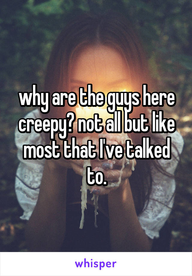 why are the guys here creepy? not all but like most that I've talked to.