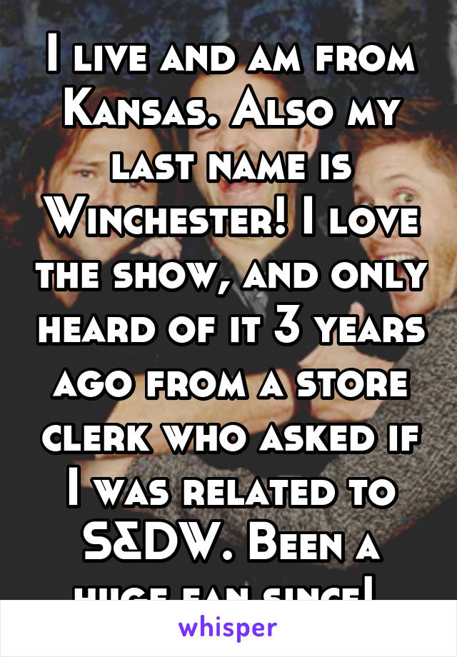 I live and am from Kansas. Also my last name is Winchester! I love the show, and only heard of it 3 years ago from a store clerk who asked if I was related to S&DW. Been a huge fan since! 