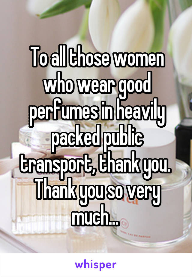 To all those women who wear good perfumes in heavily packed public transport, thank you. 
Thank you so very much... 