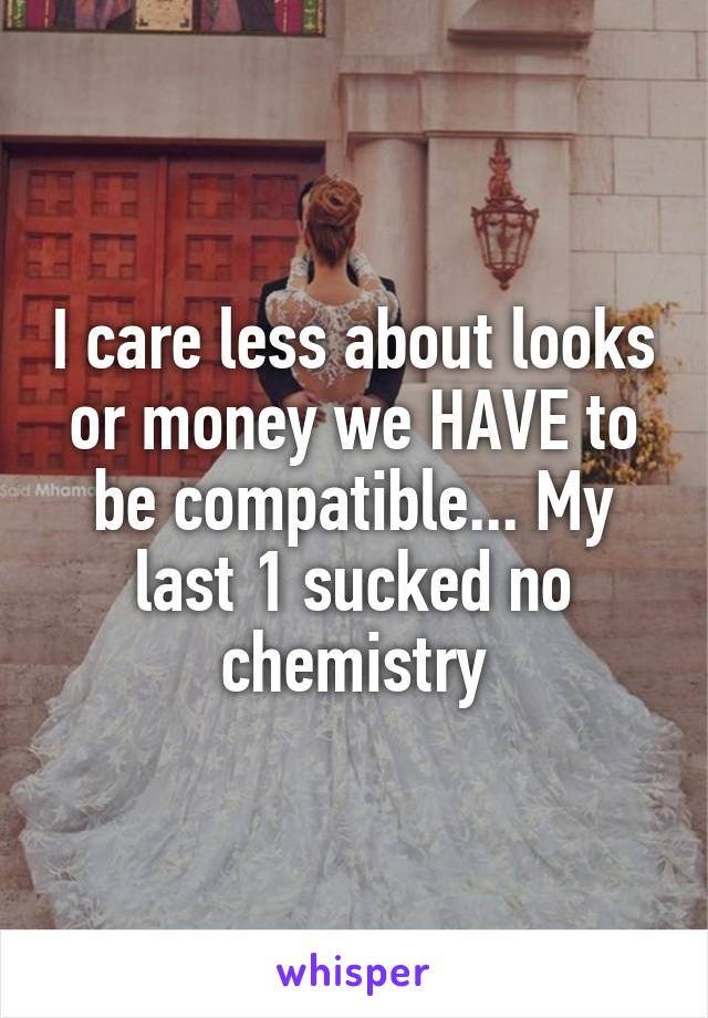 I care less about looks or money we HAVE to be compatible... My last 1 sucked no chemistry