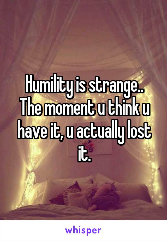 Humility is strange..
The moment u think u have it, u actually lost it.