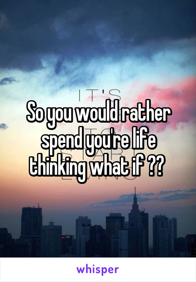 So you would rather spend you're life thinking what if ?? 