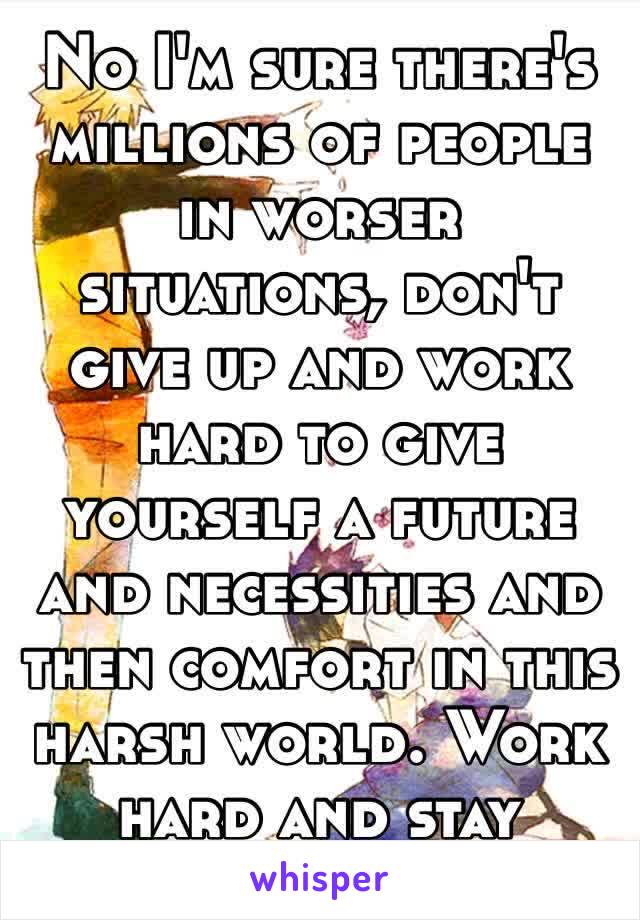 No I'm sure there's millions of people in worser situations, don't give up and work hard to give yourself a future and necessities and then comfort in this harsh world. Work hard and stay strong☺️❤️