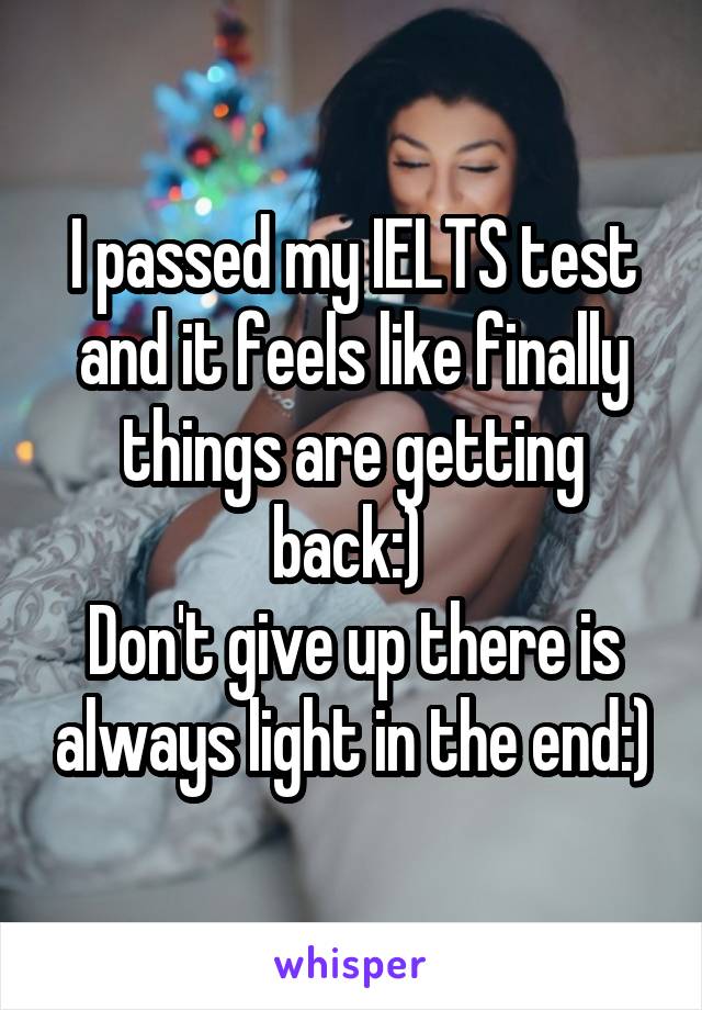 I passed my IELTS test and it feels like finally things are getting back:) 
Don't give up there is always light in the end:)