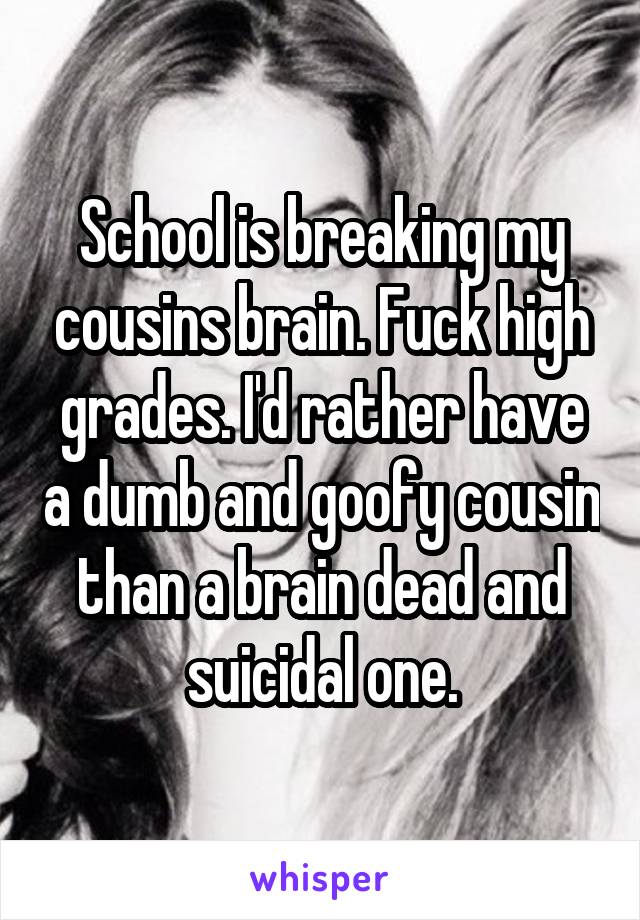 School is breaking my cousins brain. Fuck high grades. I'd rather have a dumb and goofy cousin than a brain dead and suicidal one.