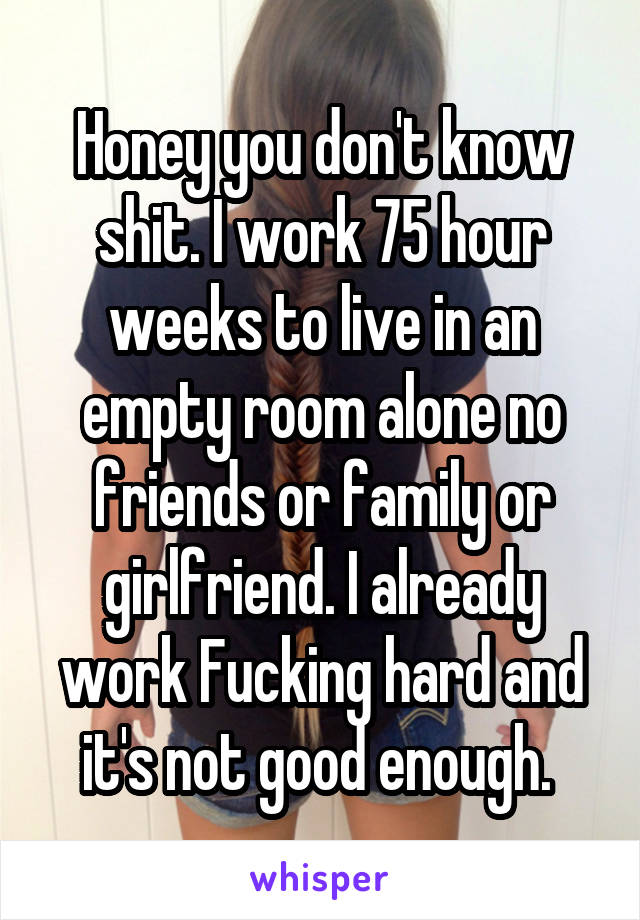 Honey you don't know shit. I work 75 hour weeks to live in an empty room alone no friends or family or girlfriend. I already work Fucking hard and it's not good enough. 