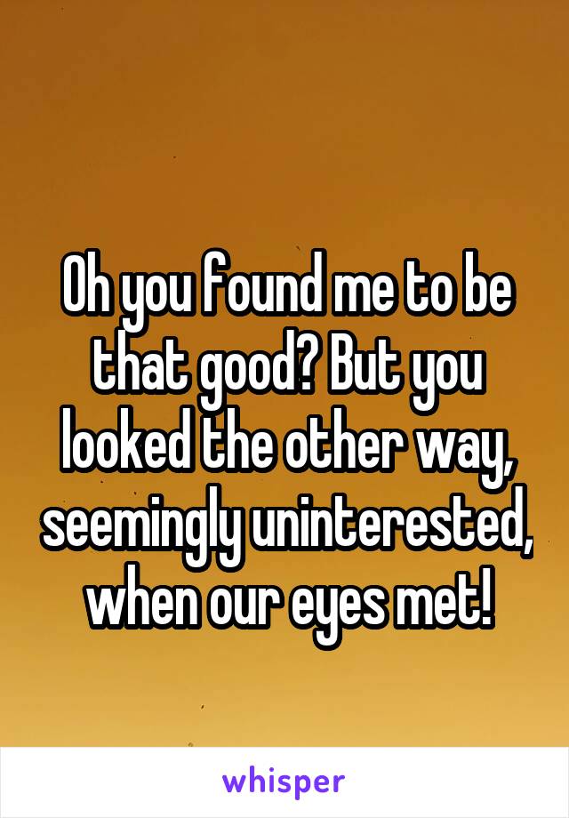 
Oh you found me to be that good? But you looked the other way, seemingly uninterested, when our eyes met!