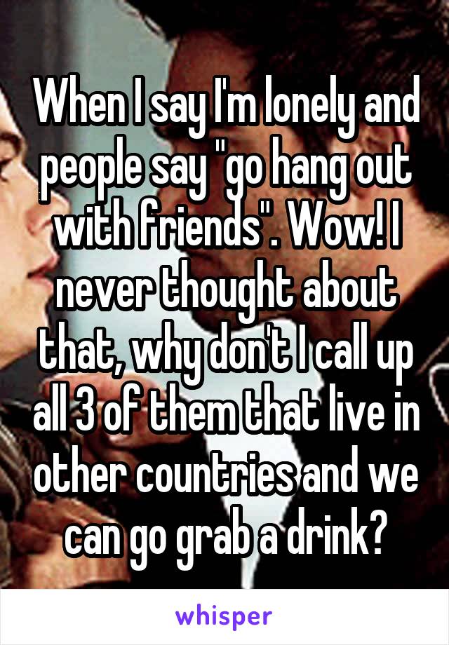 When I say I'm lonely and people say "go hang out with friends". Wow! I never thought about that, why don't I call up all 3 of them that live in other countries and we can go grab a drink?