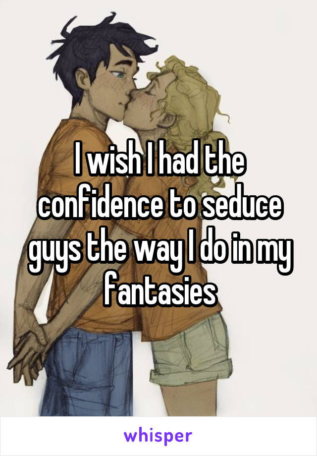 I wish I had the confidence to seduce guys the way I do in my fantasies