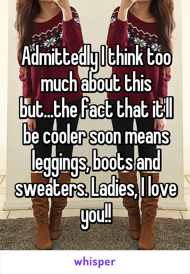 Admittedly I think too much about this but...the fact that it'll be cooler soon means leggings, boots and sweaters. Ladies, I love you!!