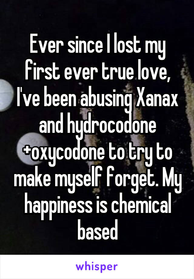 Ever since I lost my first ever true love, I've been abusing Xanax and hydrocodone +oxycodone to try to make myself forget. My happiness is chemical based