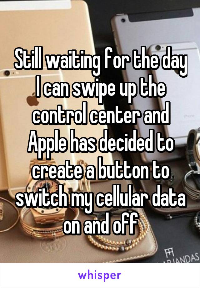 Still waiting for the day I can swipe up the control center and Apple has decided to create a button to switch my cellular data on and off