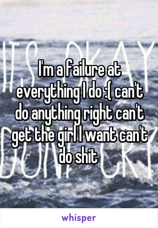 I'm a failure at everything I do :( can't do anything right can't get the girl I want can't do shit 