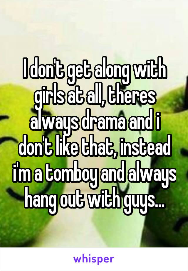 I don't get along with girls at all, theres always drama and i don't like that, instead i'm a tomboy and always hang out with guys...