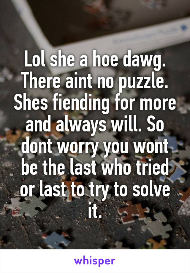 Lol she a hoe dawg. There aint no puzzle. Shes fiending for more and always will. So dont worry you wont be the last who tried or last to try to solve it.