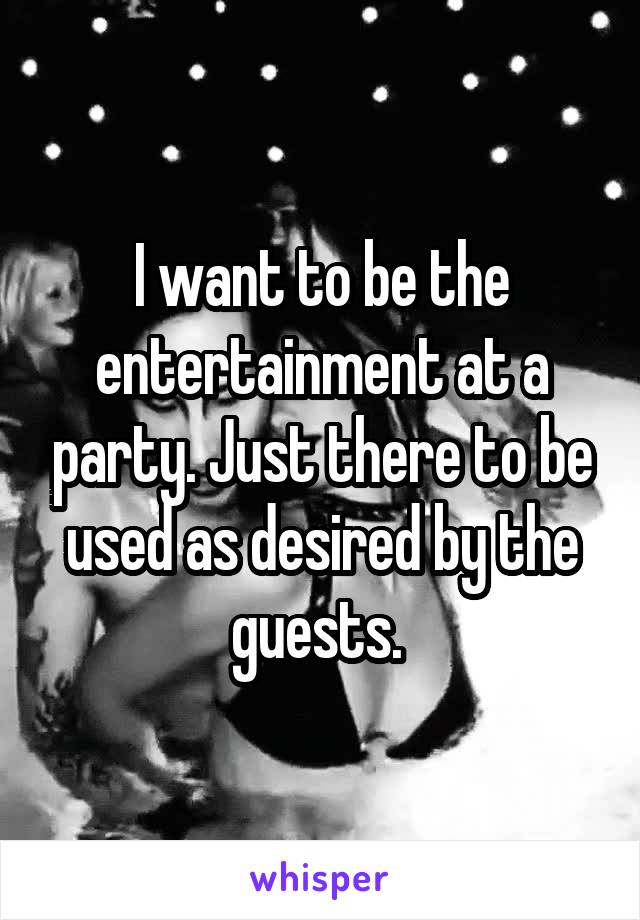 I want to be the entertainment at a party. Just there to be used as desired by the guests. 