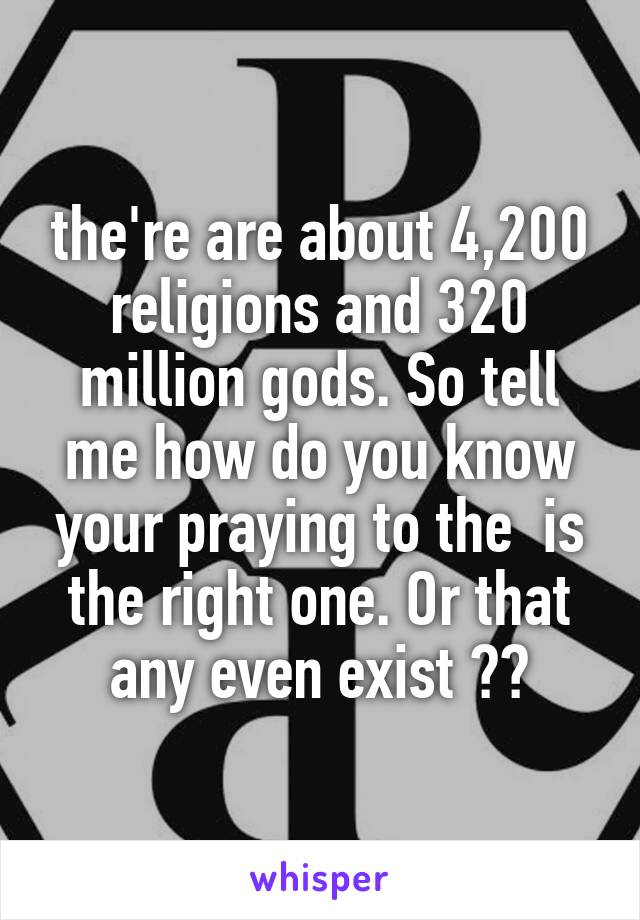 the're are about 4,200 religions and 320 million gods. So tell me how do you know your praying to the  is the right one. Or that any even exist ??