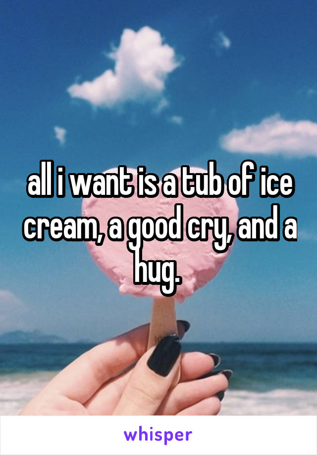 all i want is a tub of ice cream, a good cry, and a hug. 