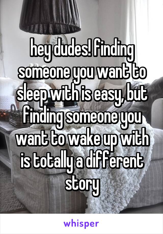 hey dudes! finding someone you want to sleep with is easy, but finding someone you want to wake up with is totally a different story