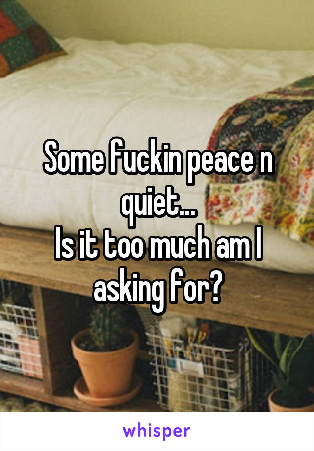 Some fuckin peace n quiet...
Is it too much am I asking for?