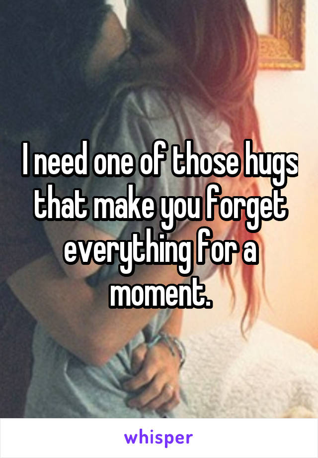 I need one of those hugs that make you forget everything for a moment.